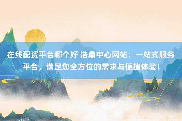 在线配资平台哪个好 浩鼎中心网站：一站式服务平台，满足您全方位的需求与便捷体验！