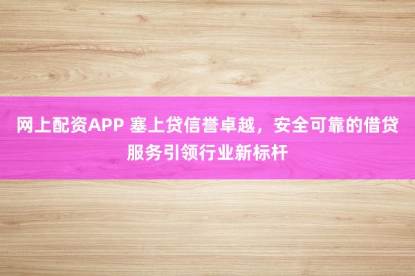 网上配资APP 塞上贷信誉卓越，安全可靠的借贷服务引领行业新标杆