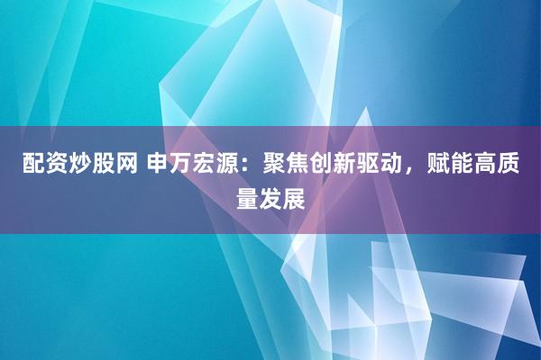 配资炒股网 申万宏源:聚焦创新驱动,赋能高质量发展
