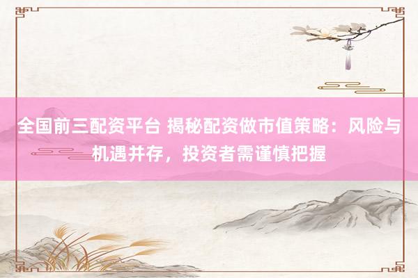全国前三配资平台 揭秘配资做市值策略:风险与机遇并存,投资者需谨慎把握