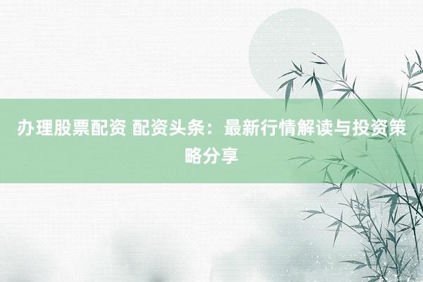 办理股票配资 配资头条:最新行情解读与投资策略分享