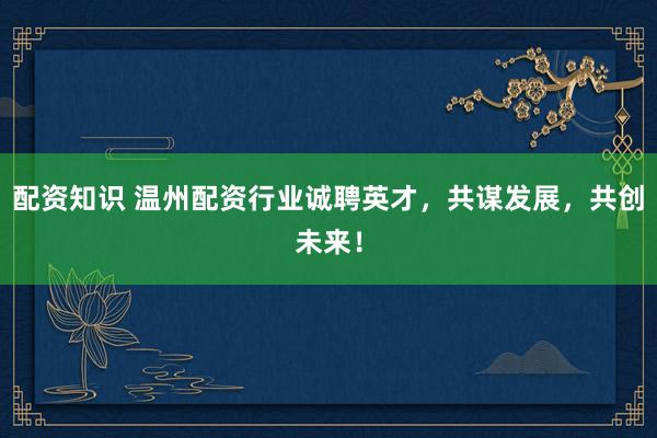 配资知识 温州配资行业诚聘英才，共谋发展，共创未来！