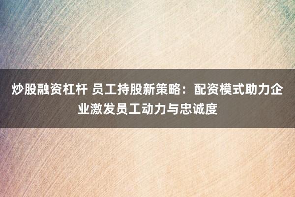 炒股融资杠杆 员工持股新策略：配资模式助力企业激发员工动力与忠诚度