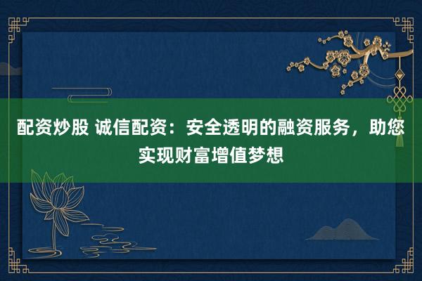 配资炒股 诚信配资:安全透明的融资服务,助您实现财富增值梦想