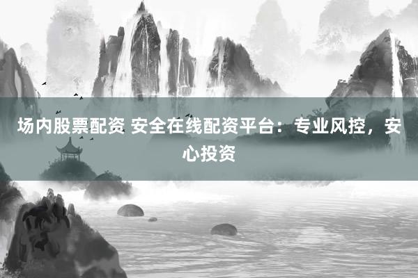场内股票配资 安全在线配资平台：专业风控，安心投资