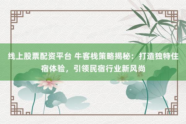 线上股票配资平台 牛客栈策略揭秘:打造独特住宿体验,引领民宿行业新风尚