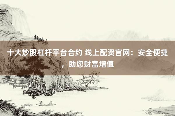 十大炒股杠杆平台合约 线上配资官网：安全便捷，助您财富增值