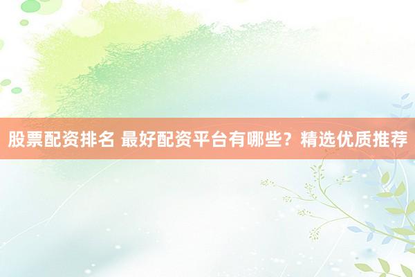 股票配资排名 最好配资平台有哪些？精选优质推荐