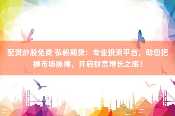 配资炒股免费 弘毅期货：专业投资平台，助您把握市场脉搏，开启财富增长之旅！