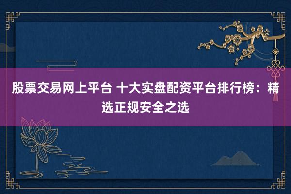 股票交易网上平台 十大实盘配资平台排行榜：精选正规安全之选