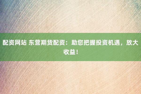 配资网站 东营期货配资:助您把握投资机遇,放大收益!