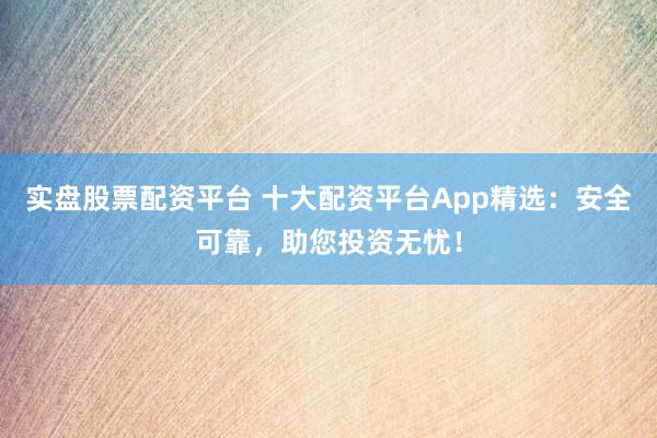 实盘股票配资平台 十大配资平台App精选：安全可靠，助您投资无忧！