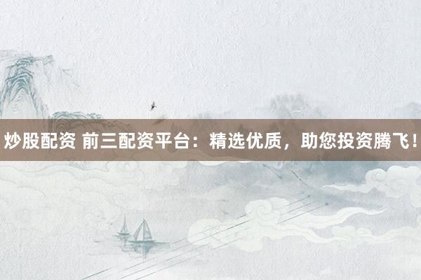 炒股配资 前三配资平台：精选优质，助您投资腾飞！