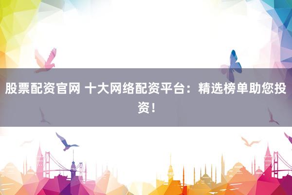 股票配资官网 十大网络配资平台：精选榜单助您投资！
