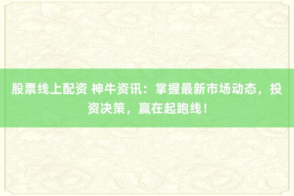 股票线上配资 神牛资讯：掌握最新市场动态，投资决策，赢在起跑线！