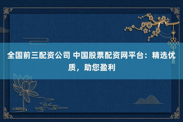 全国前三配资公司 中国股票配资网平台：精选优质，助您盈利