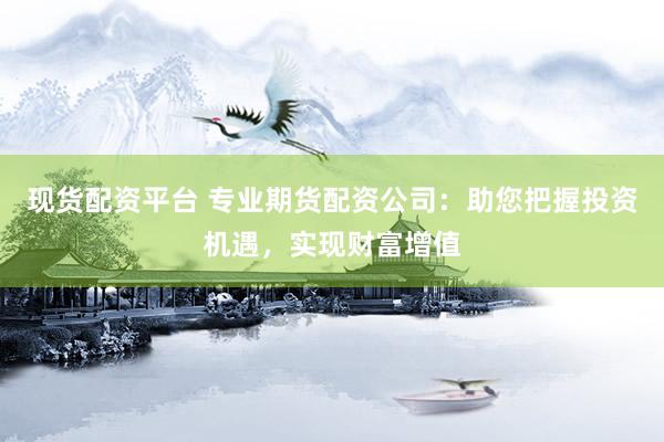 现货配资平台 专业期货配资公司：助您把握投资机遇，实现财富增值