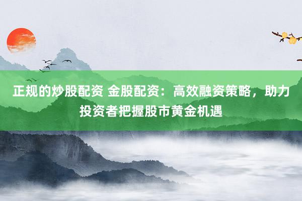 正规的炒股配资 金股配资：高效融资策略，助力投资者把握股市黄金机遇