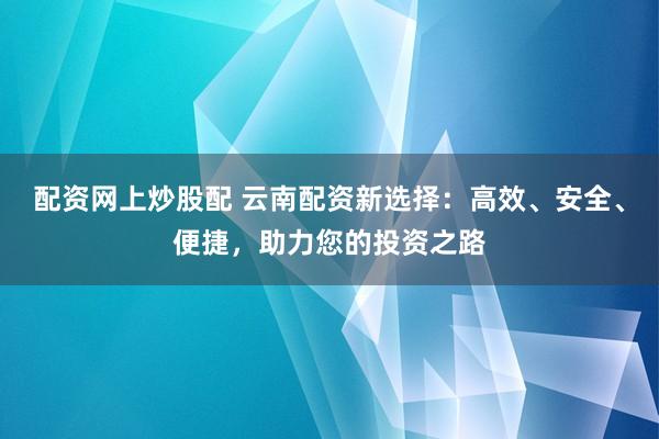 配资网上炒股配 云南配资新选择：高效、安全、便捷，助力您的投资之路
