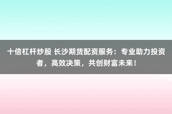 十倍杠杆炒股 长沙期货配资服务：专业助力投资者，高效决策，共创财富未来！