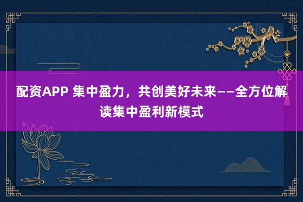 配资APP 集中盈力，共创美好未来——全方位解读集中盈利新模式