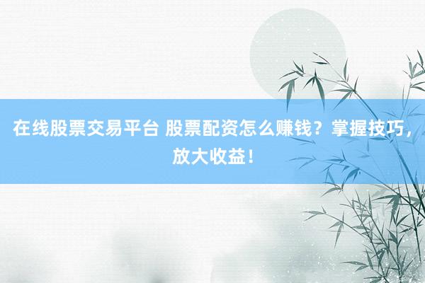 在线股票交易平台 股票配资怎么赚钱？掌握技巧，放大收益！