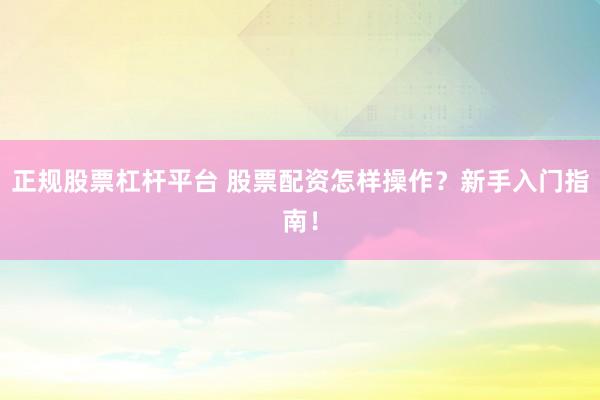 正规股票杠杆平台 股票配资怎样操作？新手入门指南！