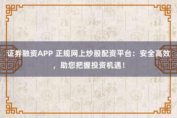 证券融资APP 正规网上炒股配资平台：安全高效，助您把握投资机遇！