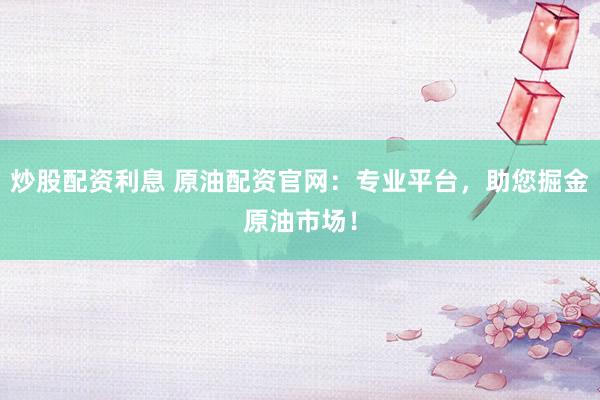 炒股配资利息 原油配资官网：专业平台，助您掘金原油市场！