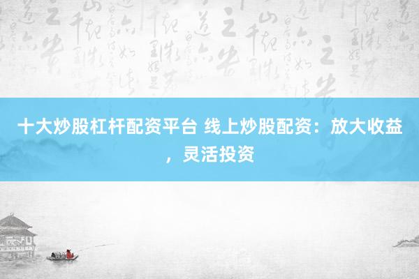 十大炒股杠杆配资平台 线上炒股配资：放大收益，灵活投资