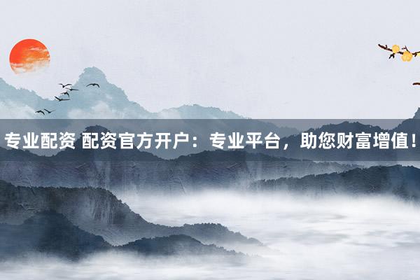 专业配资 配资官方开户：专业平台，助您财富增值！