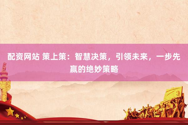 配资网站 策上策：智慧决策，引领未来，一步先赢的绝妙策略
