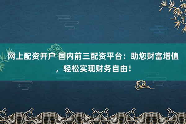 网上配资开户 国内前三配资平台：助您财富增值，轻松实现财务自由！