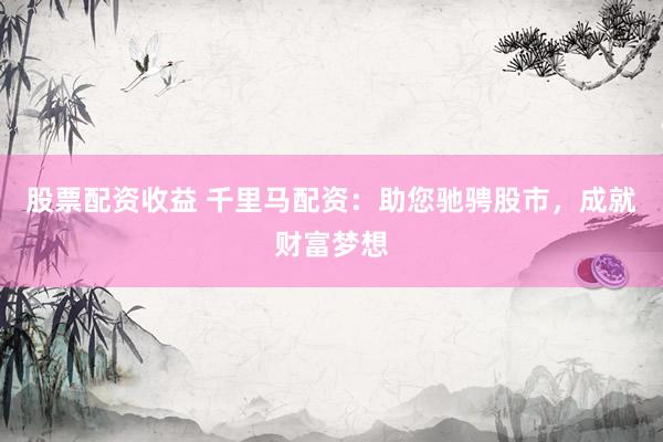 股票配资收益 千里马配资：助您驰骋股市，成就财富梦想