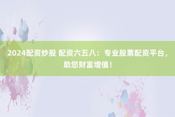 2024配资炒股 配资六五八：专业股票配资平台，助您财富增值！