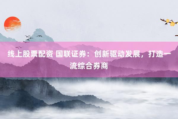 线上股票配资 国联证券：创新驱动发展，打造一流综合券商