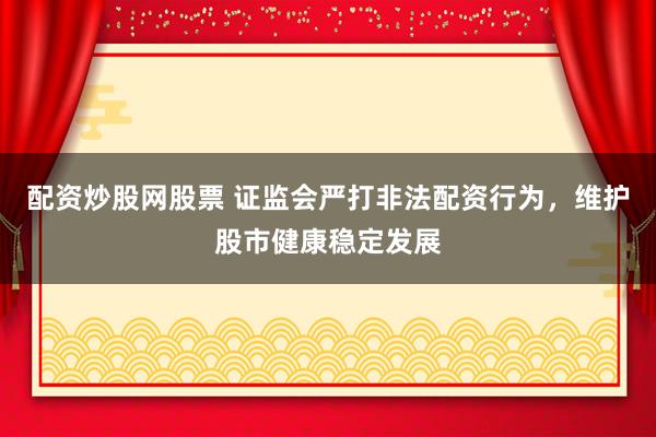 配资炒股网股票 证监会严打非法配资行为，维护股市健康稳定发展