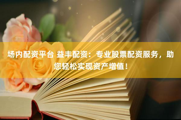 场内配资平台 益丰配资：专业股票配资服务，助您轻松实现资产增值！