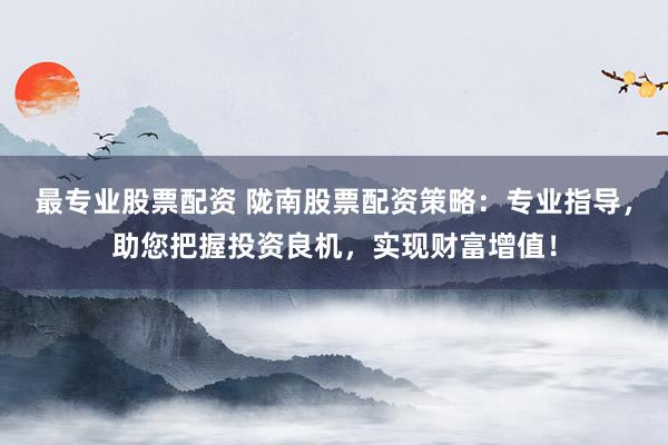 最专业股票配资 陇南股票配资策略：专业指导，助您把握投资良机，实现财富增值！