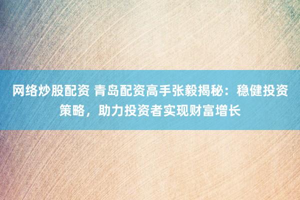 网络炒股配资 青岛配资高手张毅揭秘：稳健投资策略，助力投资者实现财富增长