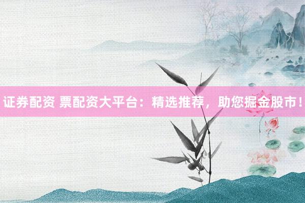证券配资 票配资大平台：精选推荐，助您掘金股市！