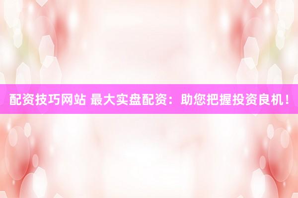 配资技巧网站 最大实盘配资：助您把握投资良机！