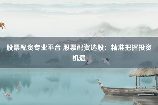 股票配资专业平台 股票配资选股：精准把握投资机遇