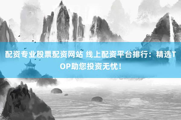 配资专业股票配资网站 线上配资平台排行：精选TOP助您投资无忧！