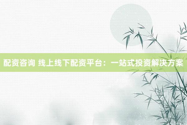 配资咨询 线上线下配资平台：一站式投资解决方案