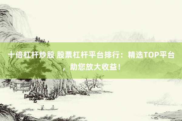 十倍杠杆炒股 股票杠杆平台排行：精选TOP平台，助您放大收益！