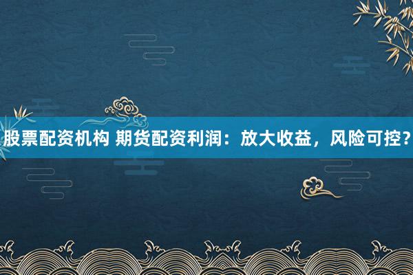股票配资机构 期货配资利润：放大收益，风险可控？