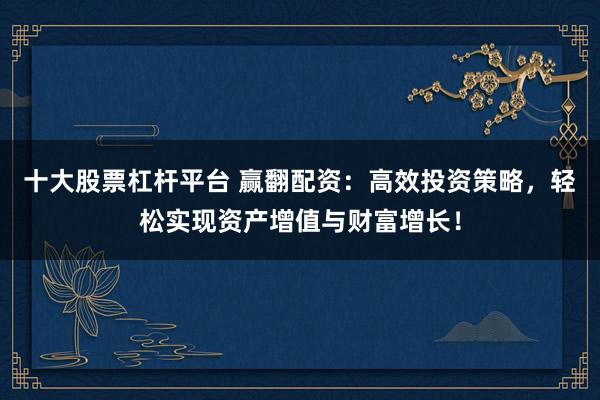 十大股票杠杆平台 赢翻配资：高效投资策略，轻松实现资产增值与财富增长！